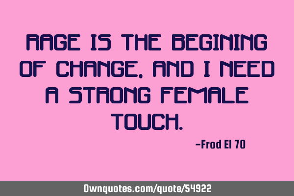Rage is the begining of change, and I need a strong female