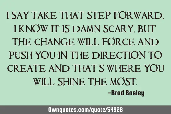 I say take that step forward, I know it is damn scary, but the change will force and push you in