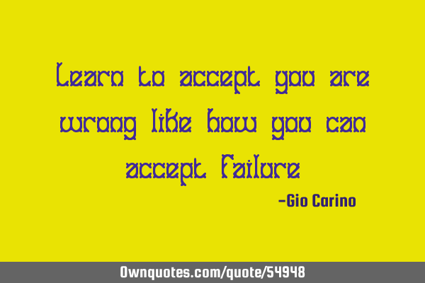 Learn to accept you are wrong like how you can accept