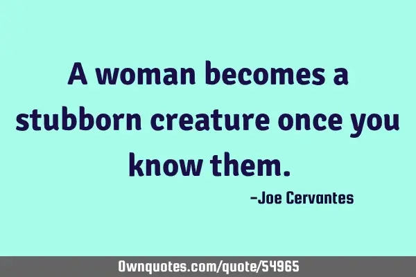 A woman becomes a stubborn creature once you know
