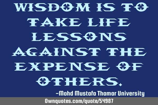 • Wisdom is to take life lessons against the expense of