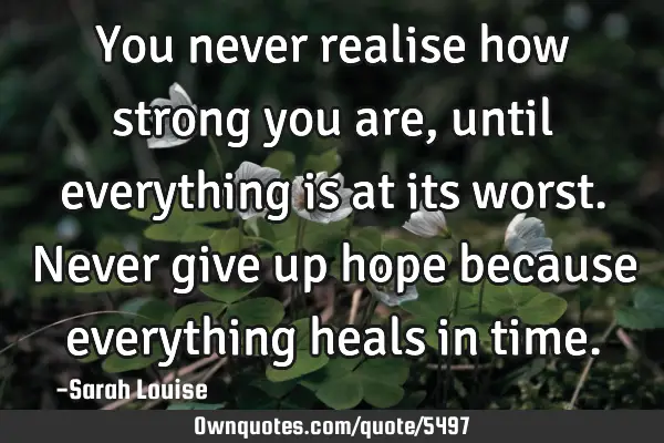 You never realise how strong you are, until everything is at its worst. Never give up hope because