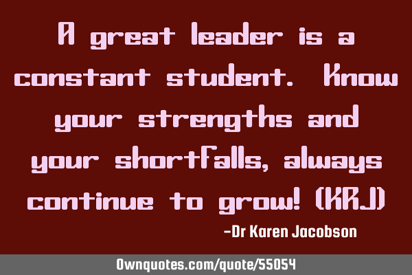 A great leader is a constant student. Know your strengths and your shortfalls, always continue to