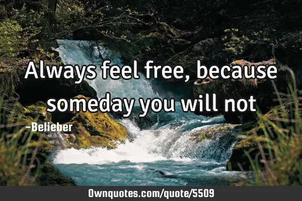 Always feel free, because someday you will