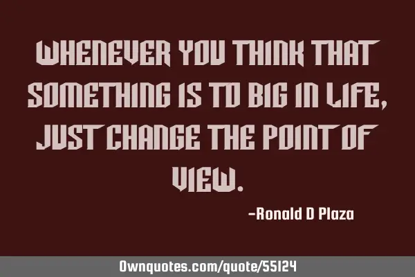 Whenever you think that something is to big in life, just change the point of