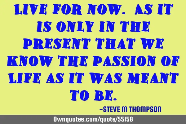 Live for now. As it is only in the present that we know the passion of Life as it was meant to