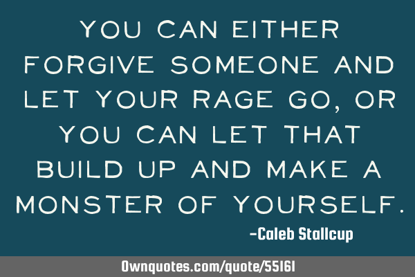You can either forgive someone and let your rage go, or you can let that build up and make a