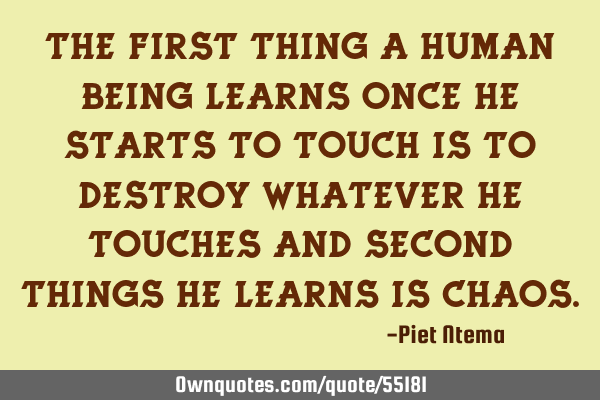 The first thing a human being learns once he starts to touch is to destroy whatever he touches and