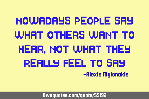 Nowadays people say what others want to hear, not what they really feel to