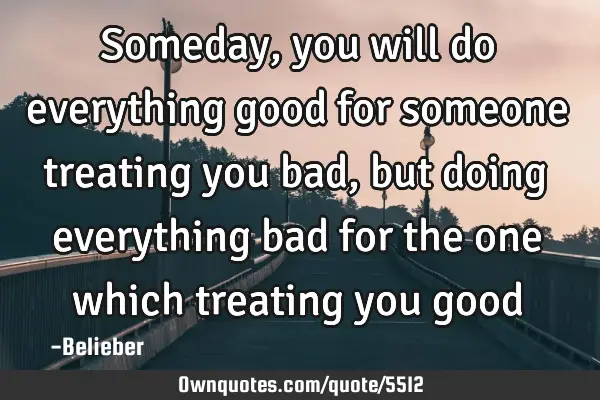 Someday, you will do everything good for someone treating you bad, but doing everything bad for the