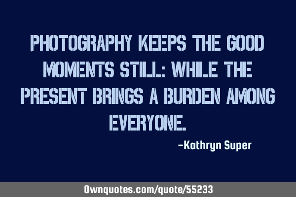 Photography keeps the good moments still; while the present brings a burden among