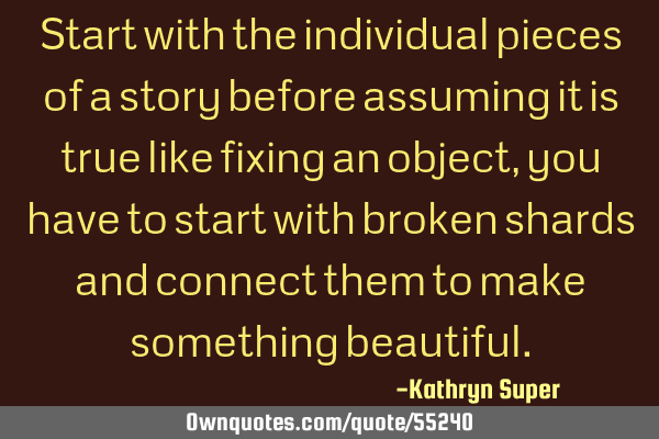 Start with the individual pieces of a story before assuming it is true like fixing an object, you