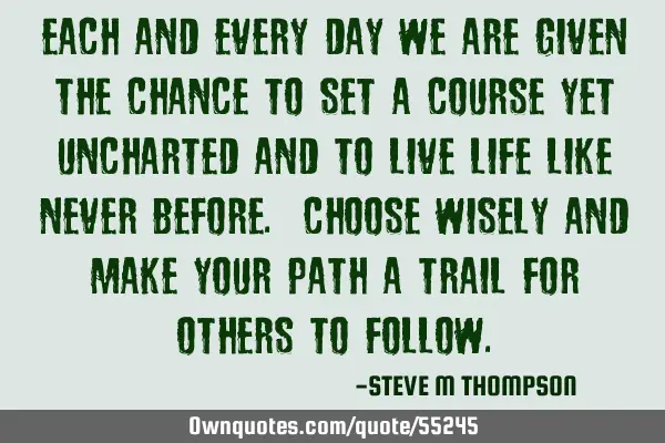 Each and every day we are given the chance to set a course yet uncharted and to live life like