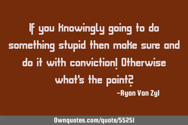 If you knowingly going to do something stupid then make sure and do it with conviction! Otherwise