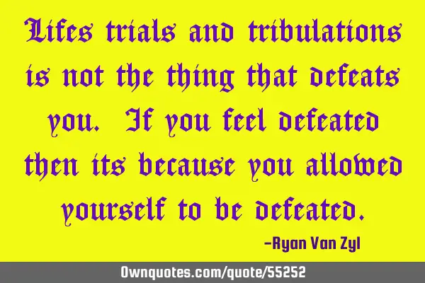 Lifes trials and tribulations is not the thing that defeats you. If you feel defeated then its