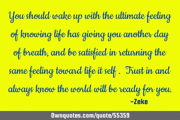 You should wake up with the ultimate feeling of knowing life has giving you another day of breath ,