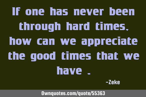 If one has never been through hard times , how can we appreciate the good times that we have