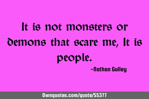 It is not monsters or demons that scare me, It is