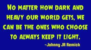 No matter how dark and heavy our world gets, we can be the ones who choose to always keep it light.