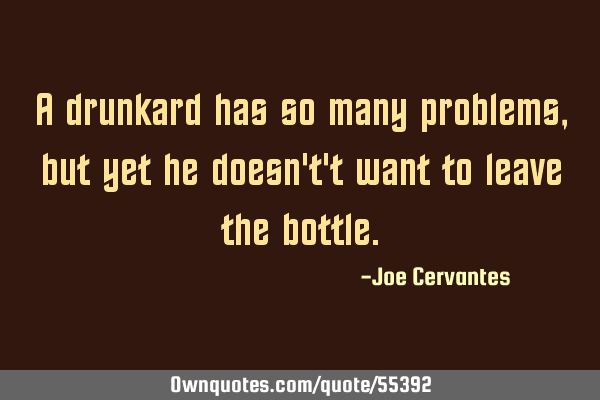 A drunkard has so many problems, but yet he doesn