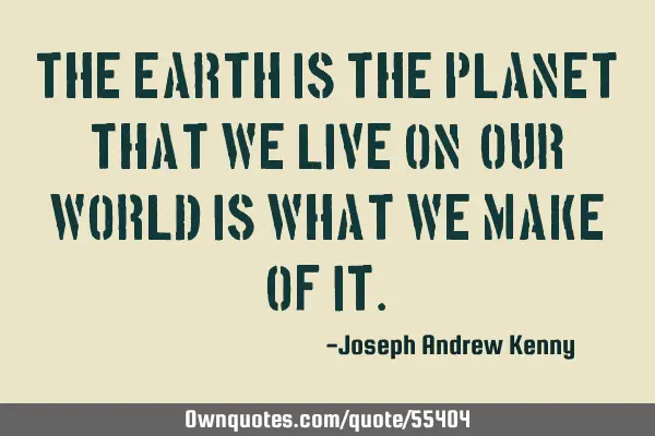 The Earth is the planet that we live on, our world is what we make of