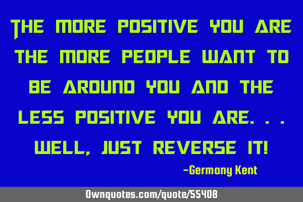 The more positive you are the more people want to be around you and the less positive you