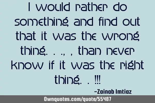 I would rather do something and find out that it was the wrong thing...,, than never know if it was