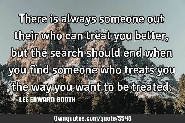 There is always someone out their who can treat you better,but the search should end when you find