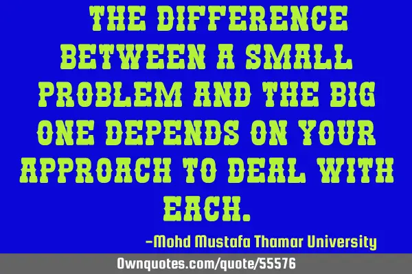 • The difference between a small problem and the big one depends on your approach to deal with