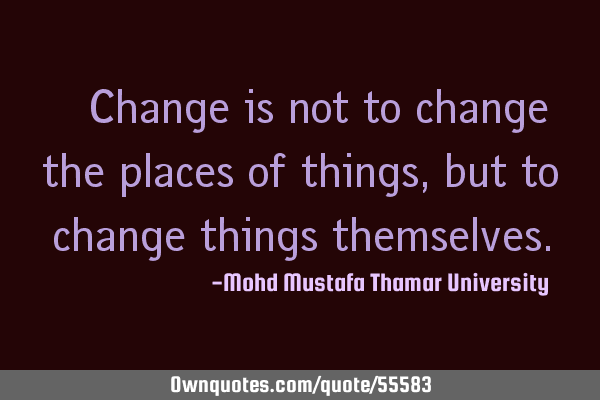 • Change is not to change the places of things, but to change things