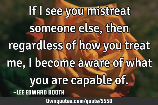 If I see you mistreat someone else,then regardless of how you treat me, I become aware of what you