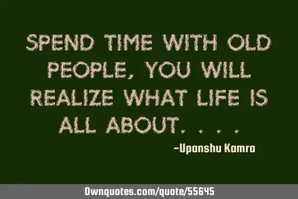 Spend time with old people, you will realize what life is all