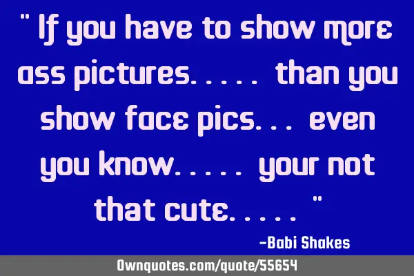 " If you have to show MORE ASS pictures..... than you show FACE pics... even you know..... your not