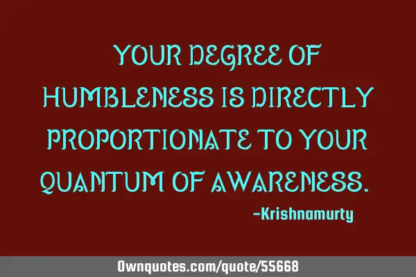 “YOUR DEGREE OF HUMBLENESS IS DIRECTLY PROPORTIONATE TO YOUR QUANTUM OF AWARENESS.”