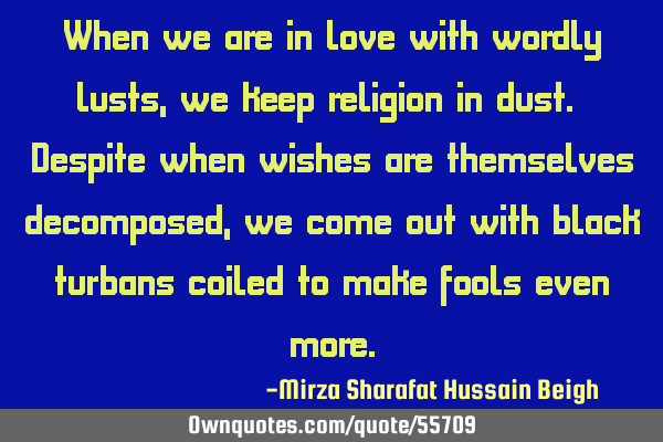 When we are in love with wordly lusts, we keep religion in dust. Despite when wishes are themselves