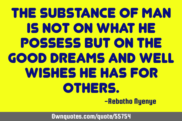 The substance of man is not on what he possess but on the good dreams and well wishes he has for