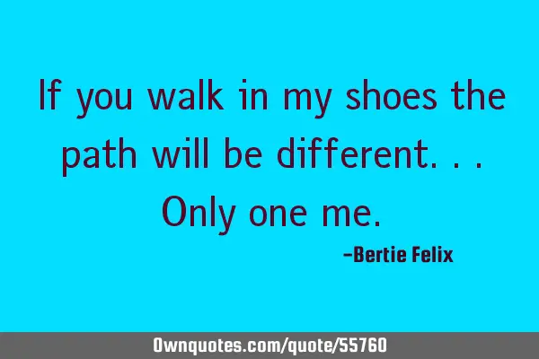 If you walk in my shoes the path will be different...only one