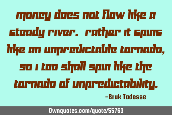 Money does not flow like a steady river. Rather it spins like an unpredictable tornado, so I too