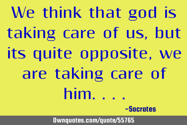 We think that god is taking care of us, but its quite opposite, we are taking care of