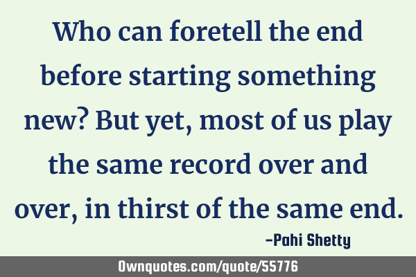 Who can foretell the end before starting something new? But yet, most of us play the same record