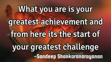 What you are is your greatest achievement and from here its the start of your greatest