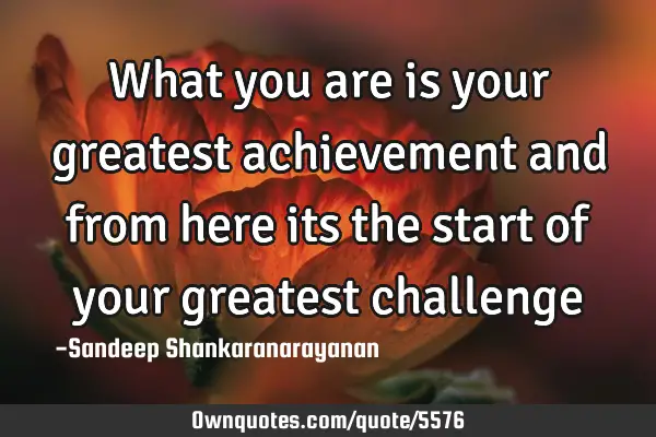 What you are is your greatest achievement and from here its the start of your greatest