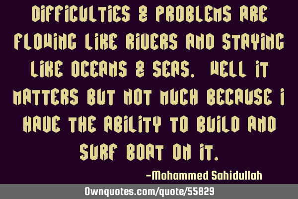 Difficulties & problems are flowing like rivers and staying like oceans & seas. Well it matters but