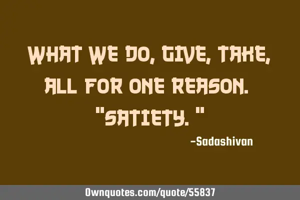 What we do, give, take, all for one reason. "satiety."