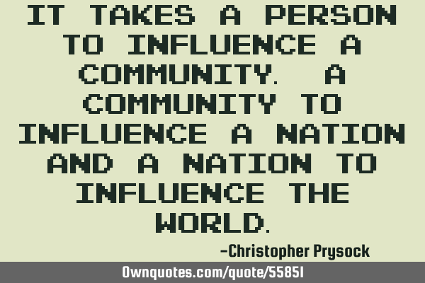It takes a Person to influence a Community. A Community to influence a Nation And a Nation to