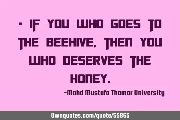 • If you who goes to the beehive, then you who deserves the