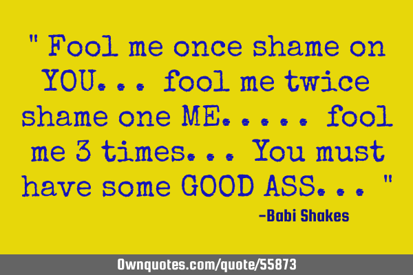 " Fool me once shame on YOU... fool me twice shame one ME..... fool me 3 times... You must have