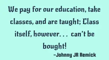 We pay for our education, take classes, and are taught; Class itself, however... can’t be bought!