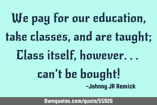 We pay for our education, take classes, and are taught; Class itself, however... can’t be bought!