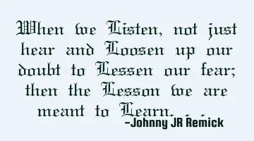 When we Listen, not just hear and Loosen up our doubt to Lessen our fear; then the Lesson we are
